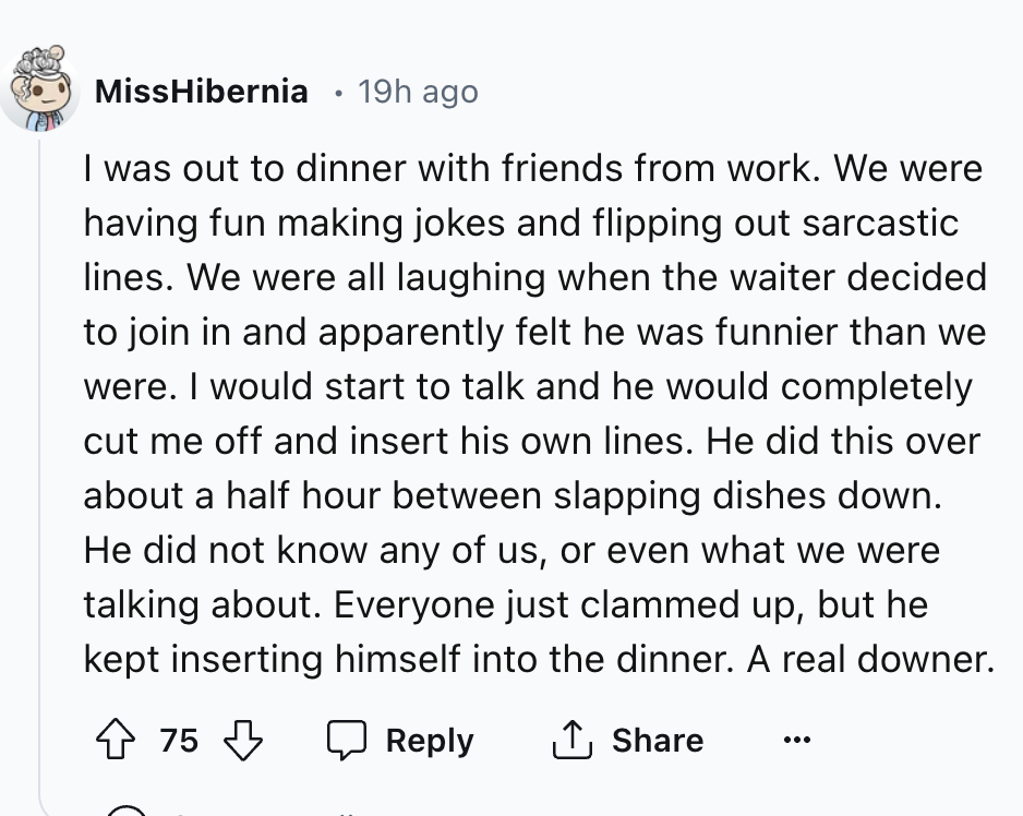 screenshot - MissHibernia 19h ago I was out to dinner with friends from work. We were having fun making jokes and flipping out sarcastic lines. We were all laughing when the waiter decided to join in and apparently felt he was funnier than we were. I woul